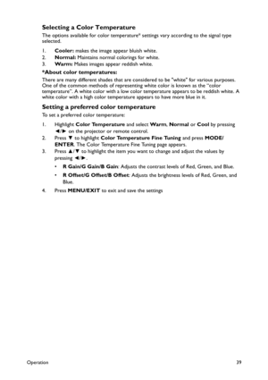 Page 39Operation39
Selecting a Color Temperature
The options available for color temperature* settings vary according to the signal type 
selected.
1.Cooler: makes the image appear bluish white.
2.Normal: Maintains normal colorings for white.
3.Wa r m : Makes images appear reddish white.
*About color temperatures:
There are many different shades that are considered to be white for various purposes. 
One of the common methods of representing white color is known as the “color 
temperature”. A white color with a...