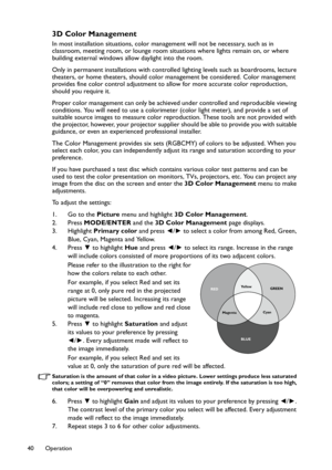 Page 40Operation 40
3D Color Management
In most installation situations, color management will not be necessary, such as in 
classroom, meeting room, or lounge room situations where lights remain on, or where 
building external windows allow daylight into the room. 
Only in permanent installations with controlled lighting levels such as boardrooms, lecture 
theaters, or home theaters, should color management be considered. Color management 
provides fine color control adjustment to allow for more accurate color...