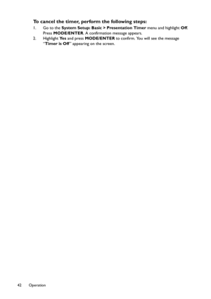 Page 42Operation 42
To cancel the timer, perform the following steps:
1. Go to the System Setup: Basic > Presentation Timer menu and highlight Off. 
Press MODE/ENTER. A confirmation message appears.
2. Highlight Ye s and press MODE/ENTER to confirm. You will see the message 
“Timer is Off” appearing on the screen. 