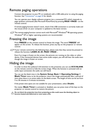 Page 43Operation43
Remote paging operations
Connect the projector to your PC or notebook with a USB cable prior to using the paging 
function. See Connection on page 22 for details.
You can operate your display software program (on a connected PC) which responds to 
page up/down commands (like Microsoft PowerPoint) by pressing PA G E  + / PA G E  - on the 
remote control.
If remote paging function doesnt work, check if the USB connection is correctly made and 
the mouse driver on your computer is updated to the...