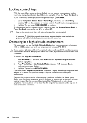 Page 44Operation 44
Locking control keys
With the control keys on the projector locked, you can prevent your projector settings 
from being changed accidentally (by children, for example). When the Panel Key Lock is 
on, no control keys on the projector will operate except   POWER.
1. Go to the System Setup: Basic > Panel Key Lock menu, and select On by 
pressing ◄/► on the projector or remote control. A confirmation message appears.
2. Highlight Ye s and press MODE/ENTER to confirm.
To release panel key lock,...