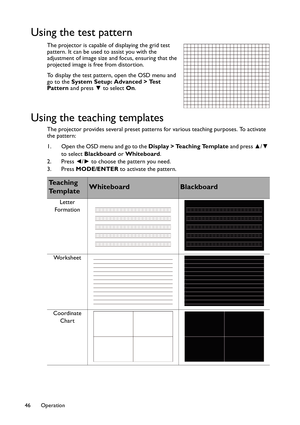 Page 46Operation 46
Using the test pattern
The projector is capable of displaying the grid test 
pattern. It can be used to assist you with the 
adjustment of image size and focus, ensuring that the 
projected image is free from distortion. 
To display the test pattern, open the OSD menu and 
go to the System Setup: Advanced > Test 
Pattern and press ▼ to select On.
Using the teaching templates
The projector provides several preset patterns for various teaching purposes. To activate 
the pattern:
1. Open the...