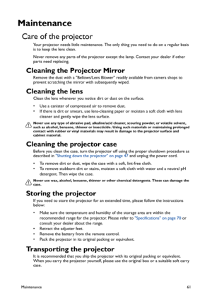 Page 61Maintenance61
Maintenance
Care of the projector
Your projector needs little maintenance. The only thing you need to do on a regular basis 
is to keep the lens clean.
Never remove any parts of the projector except the lamp. Contact your dealer if other 
parts need replacing.
Cleaning the Projector Mirror
Remove the dust with a Bellows/Lens Blower readily available from camera shops to 
prevent scratching the mirror with subsequently wiped.
Cleaning the lens
Clean the lens whenever you notice dirt or dust...