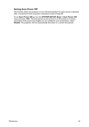 Page 63Maintenance63
Setting Auto Power Off
This function allows the projector to turn off automatically if no input source is detected 
after a set period of time to prevent unnecessary waste of lamp life.
To  s e t  Auto Power Off, go into the SYSTEM SETUP: Basic > Auto Power Off 
menu and press ◄/►. The time period can be set from 5 to 30 minutes in 5-minute 
increments. If the preset time lengths are not suitable for your presentation, select 
Disable. The projector will not automatically shut down in a...