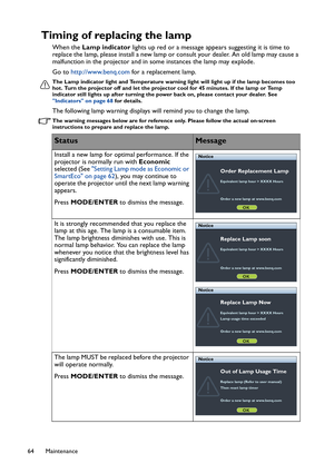 Page 64Maintenance 64
Timing of replacing the lamp
When the Lamp indicator lights up red or a message appears suggesting it is time to 
replace the lamp, please install a new lamp or consult your dealer. An old lamp may cause a 
malfunction in the projector and in some instances the lamp may explode.
Go to http://www.benq.com for a replacement lamp.
The Lamp indicator light and Temperature warning light will light up if the lamp becomes too 
hot. Turn the projector off and let the projector cool for 45 minutes....