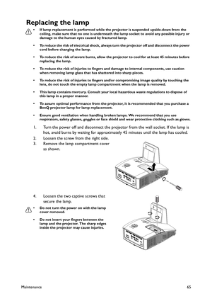 Page 65Maintenance65
Replacing the lamp
• If lamp replacement is performed while the projector is suspended upside-down from the 
ceiling, make sure that no one is underneath the lamp socket to avoid any possible injury or 
damage to the human eyes caused by fractured lamp.
• To reduce the risk of electrical shock, always turn the projector off and disconnect the power 
cord before changing the lamp.
• To reduce the risk of severe burns, allow the projector to cool for at least 45 minutes before 
replacing the...