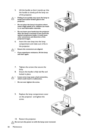 Page 66Maintenance 66
10. Restart the projector.
Do not turn the power on with the lamp cover removed.
5. Lift the handle so that it stands up. Use 
the handle to slowly pull the lamp out 
of the projector.
• Pulling it too quickly may cause the lamp to 
break and scatter broken glass in the 
projector.
• Do not place the lamp in locations where 
water might splash on it, children can reach 
it, or near flammable materials.
• Do not insert your hands into the projector 
after the lamp is removed. If you touch...