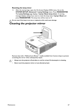 Page 67Maintenance67
Resetting the lamp timer
11. After the startup logo, open the On-Screen Display (OSD) menu. Go to the 
SYSTEM SETUP: Advanced > Lamp Settings menu. Press MODE/ENTER. 
The Lamp Settings page displays. Highlight Reset lamp timer. A warning 
message displays asking if you want to reset the lamp timer. Highlight Reset and 
press MODE/ENTER. The lamp time will be reset to 0.
Do not reset if the lamp is not new or replaced as this could cause damage. 
Cleaning the projector mirror 
Remove dust...