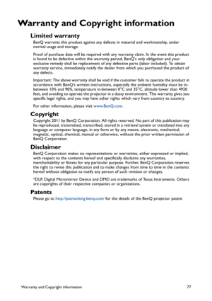 Page 77Warranty and Copyright information 77
Warranty and Copyright information
Limited warranty
BenQ warrants this product against any defects in material and workmanship, under 
normal usage and storage.
Proof of purchase date will be required with any warranty claim. In the event this product 
is found to be defective within the warranty period, BenQs only obligation and your 
exclusive remedy shall be replacement of any defective parts (labor included). To obtain 
warranty service, immediately notify the...