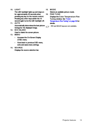 Page 13Projector features 13
10. LIGHT
The LED backlight lights up and stays on 
for approximately 30 seconds when 
pressing any key on the remote control. 
Pressing any other keys within the 10 
second again turns the LED backlight off.
11. AUTO
Automatically determines the best picture 
timings for the displayed image.
12. ECO BLANK
Used to blank the screen picture.
13. MENU
• Accesses the On-Screen Display 
(OSD) menu.
• Goes back to previous OSD menu, 
exits and saves menu settings.
14. SOURCE
Displays the...