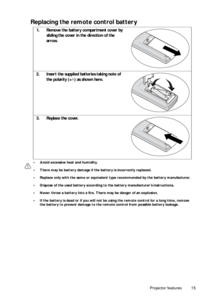 Page 15Projector features 15
Replacing the remote control battery 
• Avoid excessive heat and humidity. 
• There may be battery damage if the battery is incorrectly replaced. 
• Replace only with the same or equivalent type recommended by the battery manufacturer.
• Dispose of the used battery according to the battery manufacturer’s instructions.
• Never throw a battery into a fire. There may be danger of an explosion. 
• If the battery is dead or if you will not be using the remote control for a long time,...