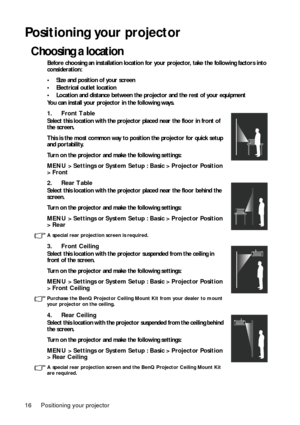 Page 16Positioning your projector 16
Positioning your projector
Choosing a location
Before choosing an installation location for your projector, take the following factors into 
consideration:
• Size and position of your screen
• Electrical outlet location
• Location and distance between the projector and the rest of your equipment
You can install your projector in the following ways. 
1. Front Table 
Select this location with the projector placed near the floor in front of 
the screen.
This is the most common...