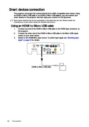 Page 22Connection 22
Smart devices connection
The projector can project the content directly from a MHL compatible smart device. Using 
an HDMI to Micro USB cable or an HDMI to Micro USB adaptor, you can connect your 
smart devices to the projector and then enjoy your content on the big screen.
Some smart devices may not be compatible to the cable that you use. Please consult the 
manufacturer of your smart device for detailed information.
Using an HDMI to Micro USB cable
1. Connect one end of the HDMI to Micro...