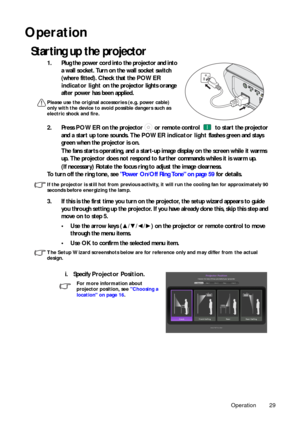 Page 29Operation 29
Operation
Starting up the projector
1. Plug the power cord into the projector and into 
a wall socket. Turn on the wall socket switch 
(where fitted). Check that the POWER 
indicator light on the projector lights orange 
after power has been applied.
Please use the original accessories (e.g. power cable) 
only with the device to avoid possible dangers such as 
electric shock and fire.
2. Press POWER on the projector   or remote control   to start the projector 
and a start up tone sounds....