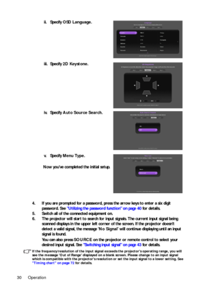 Page 30Operation 304. If you are prompted for a password, press the arrow keys to enter a six digit 
password. See Utilizing the password function on page 40 for details.
5. Switch all of the connected equipment on.
6. The projector will start to search for input signals. The current input signal being 
scanned displays in the upper left corner of the screen. If the projector doesnt 
detect a valid signal, the message No Signal will continue displaying until an input 
signal is found.
You can also press SOURCE...