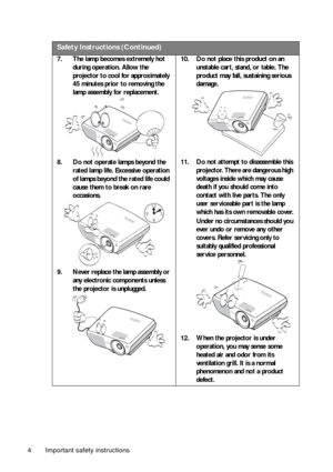 Page 4Important safety instructions 4
Safety Instructions (Continued)
7. The lamp becomes extremely hot 
during operation. Allow the 
projector to cool for approximately 
45 minutes prior to removing the 
lamp assembly for replacement. 
8. Do not operate lamps beyond the 
rated lamp life. Excessive operation 
of lamps beyond the rated life could 
cause them to break on rare 
occasions. 
9. Never replace the lamp assembly or 
any electronic components unless 
the projector is unplugged. 10. Do not place this...