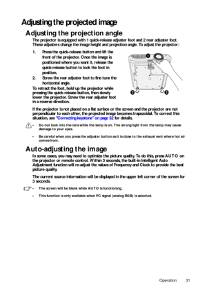 Page 31Operation 31
Adjusting the projected image
Adjusting the projection angle
The projector is equipped with 1 quick-release adjuster foot and 2 rear adjuster foot. 
These adjusters change the image height and projection angle. To adjust the projector:
1. Press the quick-release button and lift the 
front of the projector. Once the image is 
positioned where you want it, release the 
quick-release button to lock the foot in 
position.
2. Screw the rear adjuster foot to fine tune the 
horizontal angle.
To...