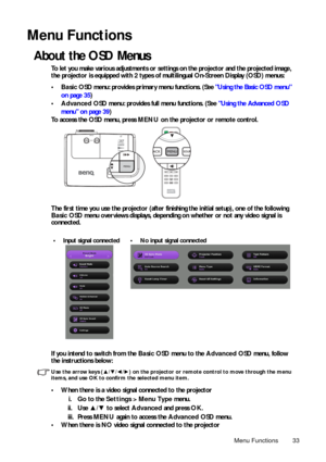 Page 33Menu Functions 33
Menu Functions
About the OSD Menus
To let you make various adjustments or settings on the projector and the projected image, 
the projector is equipped with 2 types of  multilingual On-Screen Display (OSD) menus:
• Basic OSD menu: provides primary menu functions. (See  Using the Basic OSD menu

on pa

ge 35)
• Advanced  OSD menu: provides full menu functions. (See  Using the Advanced OS
D
men

u on page 39 )
To access the OSD menu, press  MENU on the projector or remote control. 
The...