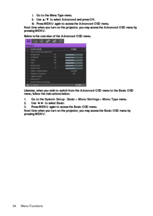 Page 34Menu Functions 34i. Go to the Menu Type menu.
ii. Use ▲/▼ to select Advanced and press OK.
iii. Press MENU again to access the Advanced OSD menu.
Next time when you turn on the projector, you may access the Advanced OSD menu by 
pressing MENU.
Below is the overview of the Advanced OSD menu. 
Likewise, when you wish to switch from the Advanced OSD menu to the Basic OSD 
menu, follow the instructions below:
1. Go to the System Setup : Basic > Menu Settings > Menu Type menu.
2. Use ◄/► to select Basic.
3....