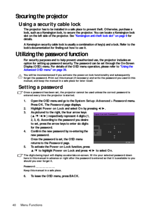 Page 40Menu Functions 40
Securing the projector
Using a security cable lock
The projector has to be installed in a safe place to prevent theft. Otherwise, purchase a 
lock, such as a Kensington lock, to secure the projector. You can locate a Kensington lock 
slot on the left side of the projector. See Kensington anti-theft lock slot on page 9 for 
details. 
A Kensington security cable lock is usually a combination of key(s) and a lock. Refer to the 
lock’s documentation for finding out how to use it.
Utilizing...