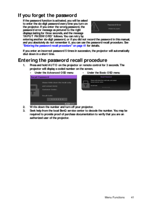 Page 41Menu Functions 41
If you forget the password
If the password function is activated, you will be asked 
to enter the six-digit password every time you turn on 
the projector. If you enter the wrong password, the 
password error message as pictured to the right 
displays lasting for three seconds, and the message 
INPUT PASSWORD follows. You can retry by 
entering another six-digit password, or if you did not record the password in this manual, 
and you absolutely do not remember it, you can use the...