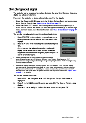 Page 43Menu Functions 43
Switching input signal
The projector can be connected to multiple devices at the same time. However, it can only 
display one full screen at a time. 
If you want the projector to always automatically search for the signals:
• Under the Advanced OSD menu, go to the  System Setup : Basic  menu, and enable
Auto Source Search . (see Auto Source Search on page 37 )
•Under the  Basic OSD menu, if there’s no signal connected to the projector, go
 to
Auto Sour

ce Search and enable it; if there...