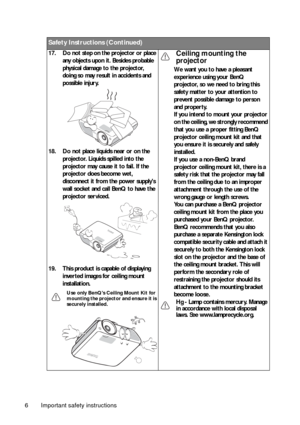 Page 6Important safety instructions 6
Safety Instructions (Continued)
17. Do not step on the projector or place 
any objects upon it. Besides probable 
physical damage to the projector, 
doing so may result in accidents and 
possible injury.
18. Do not place liquids near or on the 
projector. Liquids spilled into the 
projector may cause it to fail. If the 
projector does become wet, 
disconnect it from the power supplys 
wall socket and call BenQ to have the 
projector serviced.
19. This product is capable of...