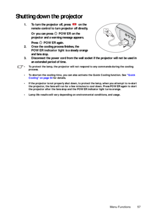 Page 57Menu Functions 57
Shutting down the projector
1. To turn the projector off, press   on the 
remote control to turn projector off directly. 
Or you can press  POWER on the 
projector and a warning message appears. 
Press  POWER again. 
2. Once the cooling process finishes, the 
POWER indicator light is a steady orange 
and fans stop.
3. Disconnect the power cord from the wall socket if the projector will not be used in 
an extended period of time.
• To protect the lamp, the projector will not respond to...