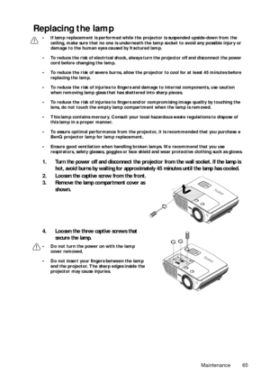 Page 65Maintenance 65
Replacing the lamp
• If lamp replacement is performed while the projector is suspended upside-down from the 
ceiling, make sure that no one is underneath the lamp socket to avoid any possible injury or 
damage to the human eyes caused by fractured lamp.
• To reduce the risk of electrical shock, always turn the projector off and disconnect the power 
cord before changing the lamp.
• To reduce the risk of severe burns, allow the projector to cool for at least 45 minutes before 
replacing the...