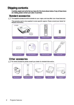 Page 8Projector features
8
Shipping contents
Carefully unpack and verify that you have all of the items shown below. If any of these items 
are missing, please contact your place of purchase.
Standard accessories
The supplied accessories will be suitable for your  region, and may differ from those illustrated.
*The warranty card is only supplied in some specific regions. Please consult your dealer for 
detailed information.
Other accessories
For below accessories, please consult yo ur dealer for detailed...