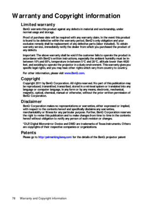 Page 78Warranty and Copyright information 78
Warranty and Copyright information
Limited warranty
BenQ warrants this product against any defects in material and workmanship, under 
normal usage and storage.
Proof of purchase date will be required with any warranty claim. In the event this product 
is found to be defective within the warranty period, BenQs only obligation and your 
exclusive remedy shall be replacement of any defective parts (labor included). To obtain 
warranty service, immediately notify the...
