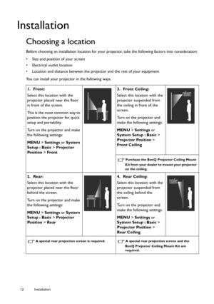 Page 1212 Installation  
Installation
Choosing a location
Before choosing an installation lo
cation for your projector, take the following factors into consideration:
•  Size and position of your screen
•  Electrical outlet location
•  Location and distance between the proj ector and the rest of your equipment
You can install your projector in the following ways.
1. Front:
Select this location with the 
projector placed near the floor 
in front of the screen. 
This is the most common way to 
position the...