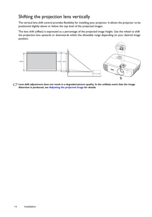 Page 1414 Installation  
Shifting the projection lens vertically
The vertical lens shift control provides flexibility for in
stalling your projector. It allows the projector to be 
positioned slightly above or below the top level of the projected images. 
The lens shift (offset) is expressed as a percentage of the projected image height. Use the wheel to shift 
the projection lens upwards or downwards within th e allowable range depending on your desired image 
position. 
Lens shift adjustment does not result...