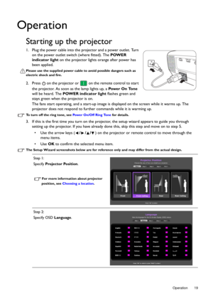 Page 19  19
  Operation
Operation
Starting up the projector
1. Plug the power cable into the projector and a power outlet. Turn 
on the power outlet switch (where fitted). The  POWER 
indicator light  on the projector lights orange after power has 
been applied.
Please use the supplied power cable to avoid possible dangers such as 
electric shock and fire.
2. Press   on the projector or   on the remote control to start 
the projector. As soon as the lamp lights up, a  Pow e r  O n  To n e 
will be heard. The...