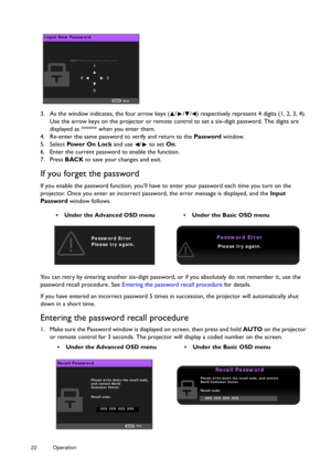 Page 2222 Operation  
3. As the window indicates, the four arrow keys ( / / /
) respectively represent 4 digits (1, 2, 3, 4). 
Use the arrow keys on the projector or remote control to set a six-digit password. The digits are 
displayed as ****** when you enter them.
4. Re-enter the same password to verify and return to the  Password window.
5. Select  Pow e r  O n  L o c k  and use  /  to set  On.
6. Enter the current password to enable the function.
7. Press  BACK to save your changes and exit.
If you forget...