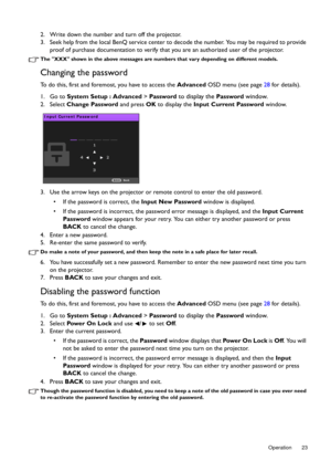 Page 23  23
  Operation
2. Write down the number and turn off the projector.
3. Seek help from the local BenQ service center to  decode the number. You may be required to provide 
proof of purchase documentation to verify that  you are an authorized user of the projector.
The XXX shown in the above messages are numbers that vary depending on different models.
Changing the password
To do this, first and foremost, you have to access the  Advanced OSD menu (see page  28 for details).
1. Go to  System Setup :...