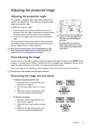 Page 25  25
  Operation
Adjusting the projected image
Adjusting the projection angle 
The projector is equipped with a quick-release adjuster foot 
and two rear adjuster feet. These adjusters change the image 
height and projection angle. 
To adjust the projection angle:
1. Press the quick-release butto n and lift the front of the 
projector. Once the image is positioned as desired, release 
the quick-release button to lock the foot in position.
2. Screw the rear adjuster feet to fine-tune the horizontal...