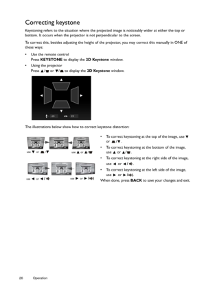 Page 2626 Operation  
Correcting keystone
Keystoning refers to the situation where the projected image is noticeably wider at either the top or 
bottom. It occurs when the projector 
is not perpendicular to the screen. 
To correct this, besides adjusting the height of the  projector, you may correct this manually in ONE of 
these ways:
•  Use the remote control
Press  KEYSTONE to display the  2D Keystone window.
•  Using the projector Press  /  or  /  to display the  2D Keystone window.
The illustrations below...