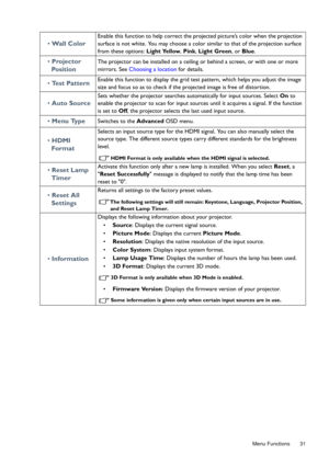 Page 31  31
  Menu Functions
•  Wall Color
Enable this function to help correct the projected picture’s color when the projection 
surface is not white. You may choose a color similar to that of the projection surface 
from these options:  Light Yellow, Pink , Light Green , or Blue .
• Projector 
Po s i t i o nThe projector can be installed on a ceiling or behind a screen, or with one or more 
mirrors. See  Choosing a location  for details.
• Test PatternEnable this function to display the grid test pattern,...