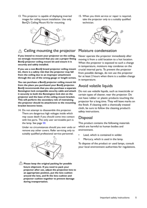 Page 5  5
  Important safety instructions
13. This projector is capable of displaying inverted 
images for ceiling mount installation. Use only 
BenQs Ceiling Mount Kit for mounting.
Ceiling mounting the projector
If you intend to mount your  projector on the ceiling, 
we strongly recommend that you use a proper fitting 
BenQ projector ceiling mount kit and ensure it is 
securely and safely installed.
If you use a non-BenQ br and projector ceiling mount 
kit, there is a safety risk that the projector may fall...