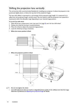 Page 1414 Installation  
Shifting the projection lens vertically
The vertical lens shift control provides flexibility for installing your projector. It allows the projector to be 
positioned slightly above or below the top level of the projected images. 
The lens shift (offset) is expressed as a percentage of the projected image height. It is measured as an 
offset from the projected images vertical center. Use the wheel to shift the projection lens upwards or 
downwards within the allowable range depending on...