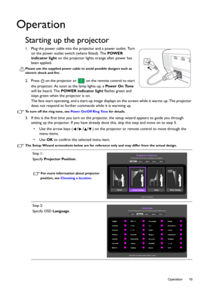 Page 19  19
  Operation
Operation
Starting up the projector
1. Plug the power cable into the projector and a power outlet. Turn 
on the power outlet switch (where fitted). The POWER 
indicator light on the projector lights orange after power has 
been applied.
Please use the supplied power cable to avoid possible dangers such as 
electric shock and fire.
2. Press   on the projector or  on the remote control to start 
the projector. As soon as the lamp lights up, a Pow e r  O n  To n e 
will be heard. The POWER...