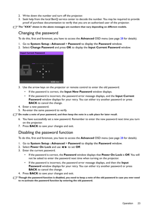 Page 23  23
  Operation
2. Write down the number and turn off the projector.
3. Seek help from the local BenQ service center to decode the number. You may be required to provide 
proof of purchase documentation to verify that you are an authorized user of the projector.
The XXX shown in the above messages are numbers that vary depending on different models.
Changing the password
To do this, first and foremost, you have to access the Advanced OSD menu (see page 28 for details).
1. Go to System Setup : Advanced >...