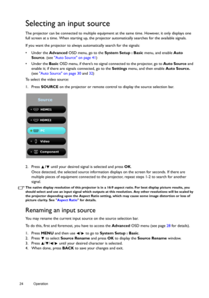 Page 2424 Operation  
Selecting an input source
The projector can be connected to multiple equipment at the same time. However, it only displays one 
full screen at a time. When starting up, the projector automatically searches for the available signals.
If you want the projector to always automatically search for the signals:
• Under the Advanced OSD menu, go to the System Setup : Basic menu, and enable Auto 
Source. (see Auto Source on page 41)
• Under the Basic OSD menu, if there’s no signal connected to the...