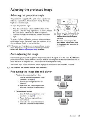 Page 25  25
  Operation
Adjusting the projected image
Adjusting the projection angle 
The projector is equipped with a quick-release adjuster foot 
and a rear adjuster foot. These adjusters change the image 
height and projection angle. 
To adjust the projection angle:
1. Press the quick-release button and lift the front of the 
projector. Once the image is positioned as desired, release 
the quick-release button to lock the foot in position.
2. Screw the rear adjuster foot to fine-tune the horizontal 
angle....