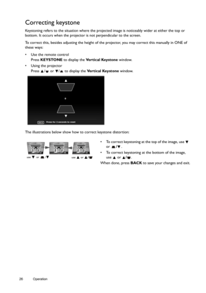 Page 2626 Operation  
Correcting keystone
Keystoning refers to the situation where the projected image is noticeably wider at either the top or 
bottom. It occurs when the projector is not perpendicular to the screen. 
To correct this, besides adjusting the height of the projector, you may correct this manually in ONE of 
these ways:
•  Use the remote control
Press KEYSTONE to display the Vertical Keystone window.
•  Using the projector
Press  /  or  /  to display the Ve r t i c a l  Ke y s t o n e window.
The...