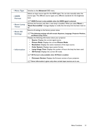 Page 31  31
  Menu Functions
• Menu TypeSwitches to the Advanced OSD menu.
• HDMI 
Format
Selects an input source type for the HDMI signal. You can also manually select the 
source type. The different source types carry different standards for the brightness 
level.
HDMI Format is only available when the HDMI signal is selected.
• Reset Lamp 
TimerActivate this function only after a new lamp is installed. When you select Reset, a 
Reset Successfully message displays to notify that the lamp time has been reset...