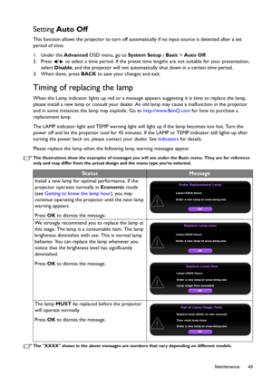 Page 49  49
  Maintenance
Setting Auto Off
This function allows the projector to turn off automatically if no input source is detected after a set 
period of time.
1. Under the Advanced OSD menu, go to System Setup : Basic > Auto Off.
2. Press  /  to select a time period. If the preset time lengths are not suitable for your presentation, 
select Disable, and the projector will not automatically shut down in a certain time period.
3. When done, press BACK to save your changes and exit.
Timing of replacing the...