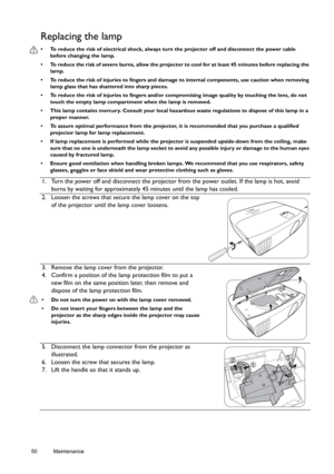 Page 5050 Maintenance  
Replacing the lamp
•  To reduce the risk of electrical shock, always turn the projector off and disconnect the power cable 
before changing the lamp.
•  To reduce the risk of severe burns, allow the projector to cool for at least 45 minutes before replacing the 
lamp.
•  To reduce the risk of injuries to fingers and damage to internal components, use caution when removing 
lamp glass that has shattered into sharp pieces.
•  To reduce the risk of injuries to fingers and/or compromising...