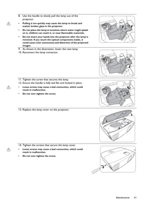 Page 51  51
  Maintenance
8. Use the handle to slowly pull the lamp out of the 
projector.
•  Pulling it too quickly may cause the lamp to break and 
scatter broken glass in the projector.
•  Do not place the lamp in locations where water might splash 
on it, children can reach it, or near flammable materials.
•  Do not insert your hands into the projector after the lamp is 
removed. If you touch the optical components inside, it 
could cause color unevenness and distortion of the projected 
images.
9. As shown...